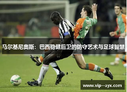 马尔基尼奥斯:巴西稳健后卫的防守艺术与足球智慧 马尔基尼奥斯:巴西稳健后卫的防守艺术与足球智慧