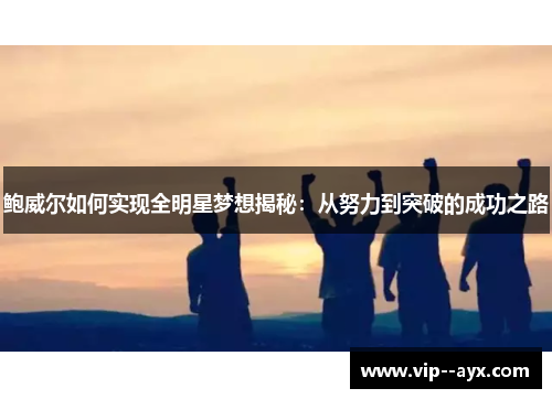 鲍威尔如何实现全明星梦想揭秘:从努力到突破的成功之路 鲍威尔如何实现全明星梦想揭秘:从努力到突破的成功之路