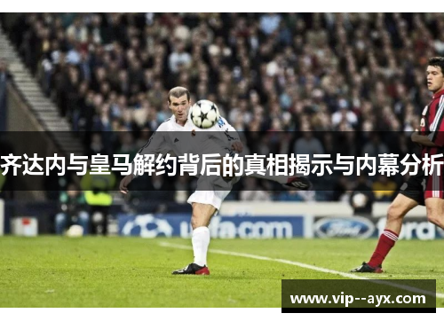 齐达内与皇马解约背后的真相揭示与内幕分析