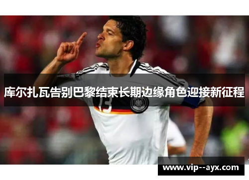 库尔扎瓦告别巴黎结束长期边缘角色迎接新征程 库尔扎瓦告别巴黎结束长期边缘角色迎接新征程