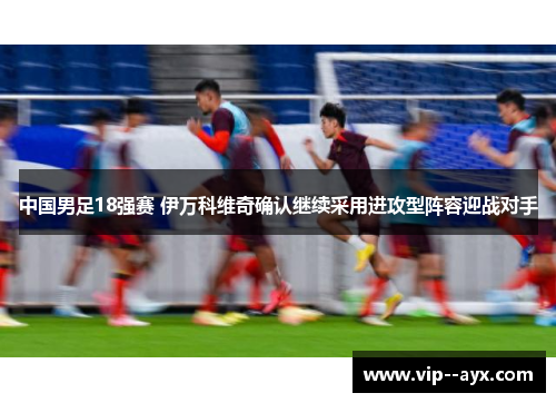 中国男足18强赛 伊万科维奇确认继续采用进攻型阵容迎战对手 中国男足18强赛 伊万科维奇确认继续采用进攻型阵容迎战对手