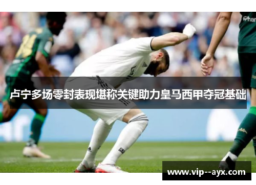 卢宁多场零封表现堪称关键助力皇马西甲夺冠基础