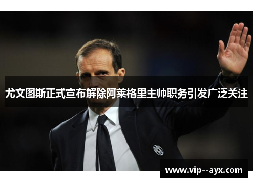 尤文图斯正式宣布解除阿莱格里主帅职务引发广泛关注