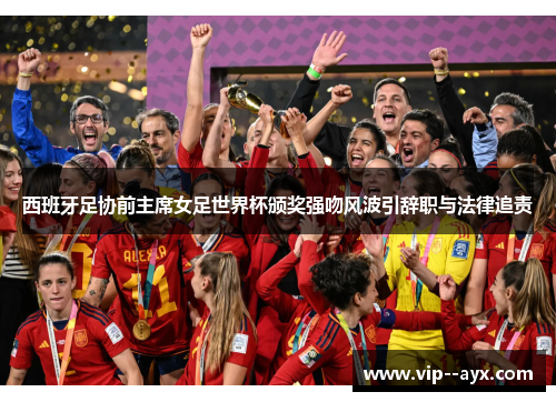 西班牙足协前主席女足世界杯颁奖强吻风波引辞职与法律追责