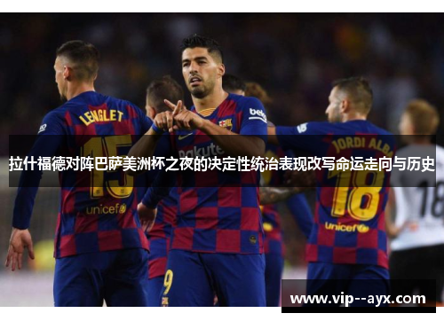 拉什福德对阵巴萨美洲杯之夜的决定性统治表现改写命运走向与历史 拉什福德对阵巴萨美洲杯之夜的决定性统治表现改写命运走向与历史