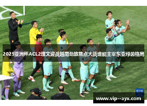 2025亚洲杯ACL2理文迎战越南劲旅焦点大战谁能主宰东亚绿茵格局