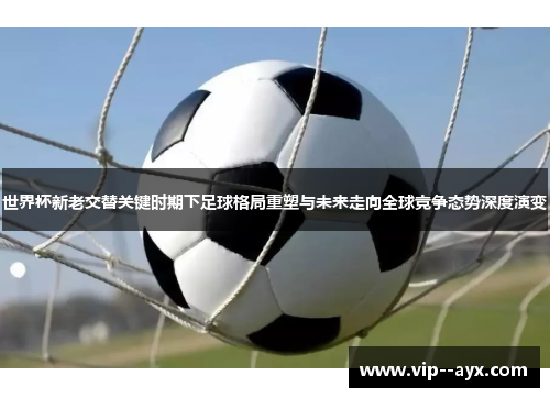 世界杯新老交替关键时期下足球格局重塑与未来走向全球竞争态势深度演变
